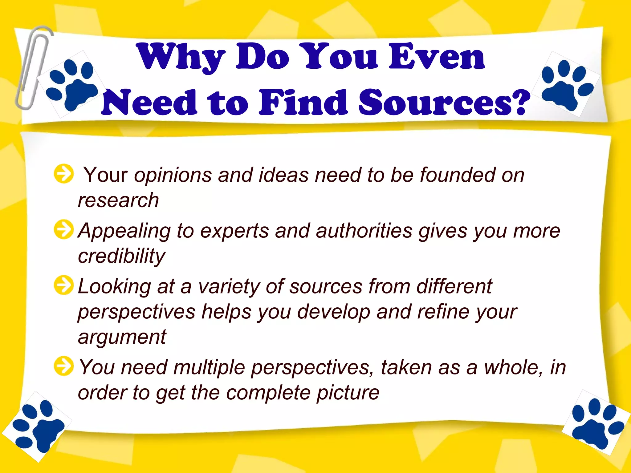Why Do You Even
Need to Find Sources?
Your opinions and ideas need to be founded on
research
Appealing to experts and authorities gives you more
credibility
Looking at a variety of sources from different
perspectives helps you develop and refine your
argument
You need multiple perspectives, taken as a whole, in
order to get the complete picture
 