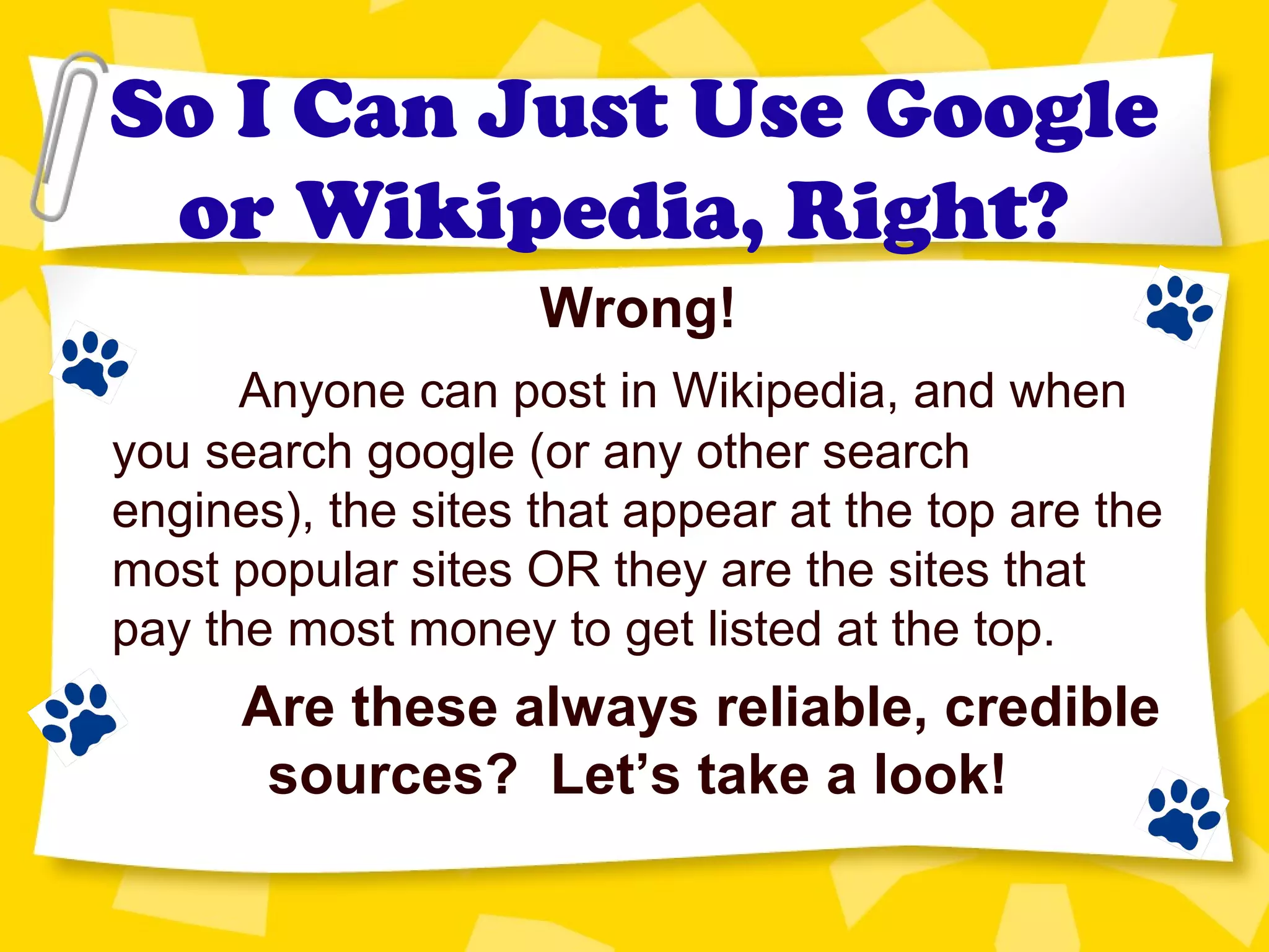 So I Can Just Use Google
or Wikipedia, Right?
Wrong!
Anyone can post in Wikipedia, and when
you search google (or any other search
engines), the sites that appear at the top are the
most popular sites OR they are the sites that
pay the most money to get listed at the top.
Are these always reliable, credible
sources? Let’s take a look!
 