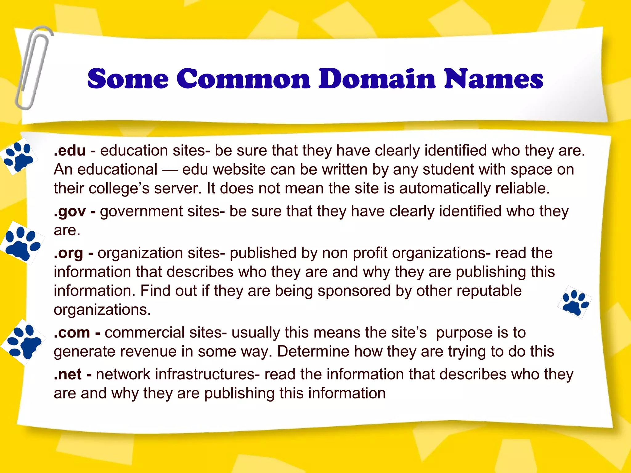 Some Common Domain Names
.edu - education sites- be sure that they have clearly identified who they are.
An educational — edu website can be written by any student with space on
their college’s server. It does not mean the site is automatically reliable.
.gov - government sites- be sure that they have clearly identified who they
are.
.org - organization sites- published by non profit organizations- read the
information that describes who they are and why they are publishing this
information. Find out if they are being sponsored by other reputable
organizations.
.com - commercial sites- usually this means the site’s purpose is to
generate revenue in some way. Determine how they are trying to do this
.net - network infrastructures- read the information that describes who they
are and why they are publishing this information
 