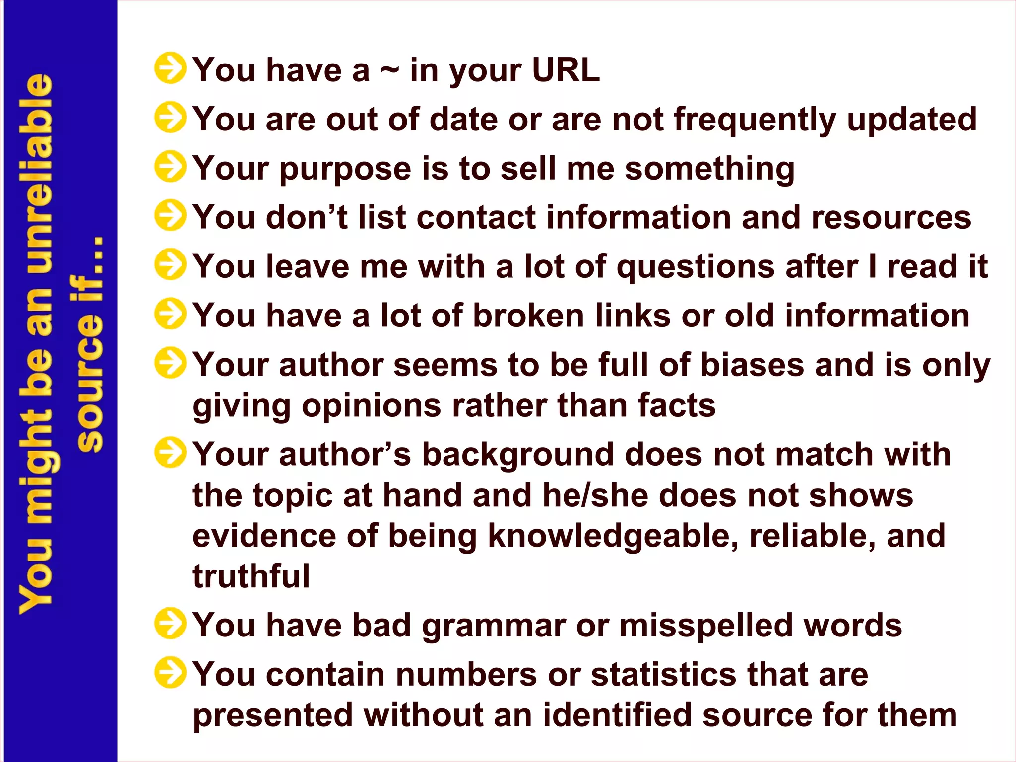 You have a ~ in your URL
You are out of date or are not frequently updated
Your purpose is to sell me something
You don’t list contact information and resources
You leave me with a lot of questions after I read it
You have a lot of broken links or old information
Your author seems to be full of biases and is only
giving opinions rather than facts
Your author’s background does not match with
the topic at hand and he/she does not shows
evidence of being knowledgeable, reliable, and
truthful
You have bad grammar or misspelled words
You contain numbers or statistics that are
presented without an identified source for them
 