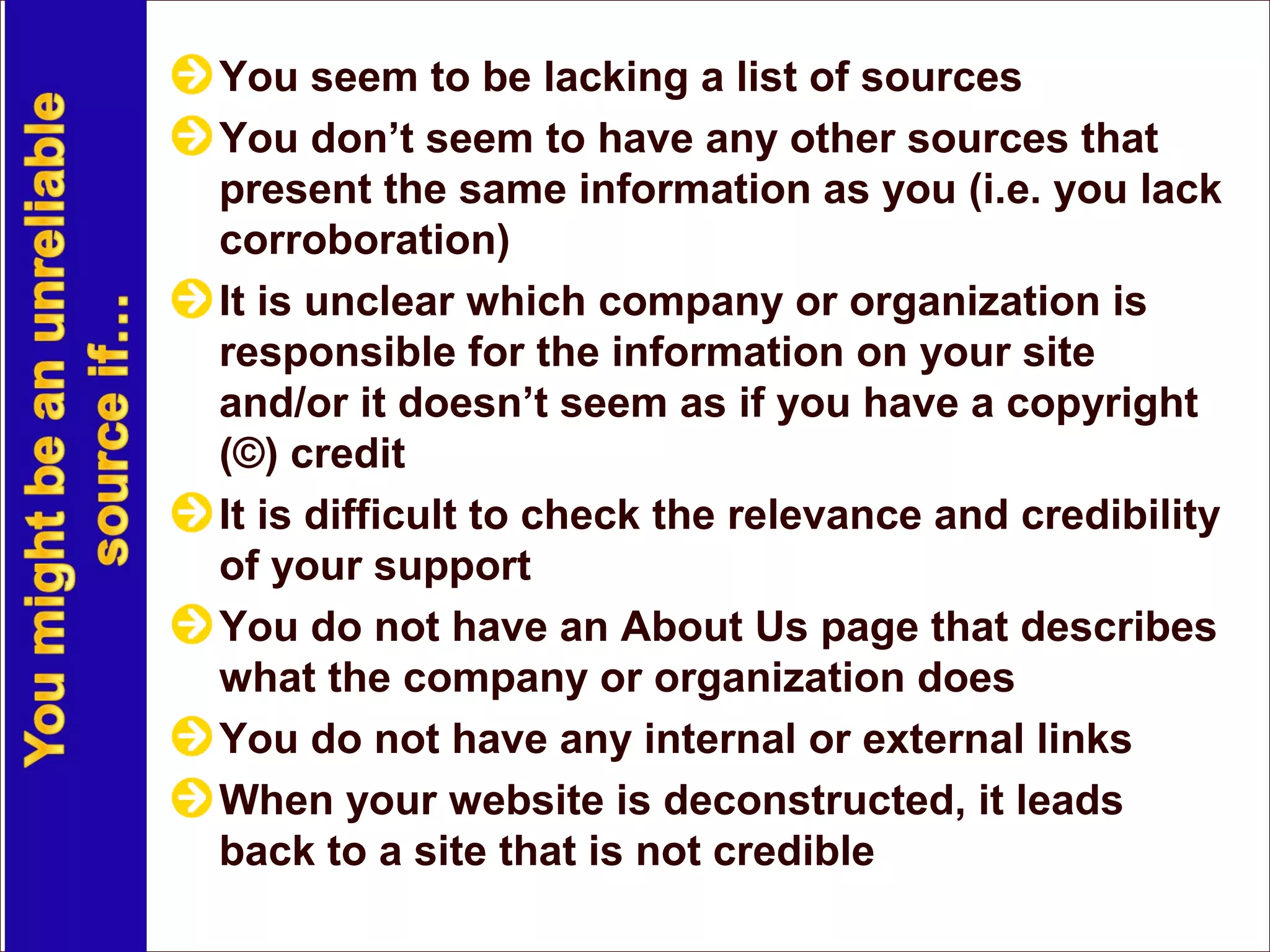 You seem to be lacking a list of sources
You don’t seem to have any other sources that
present the same information as you (i.e. you lack
corroboration)
It is unclear which company or organization is
responsible for the information on your site
and/or it doesn’t seem as if you have a copyright
(©) credit
It is difficult to check the relevance and credibility
of your support
You do not have an About Us page that describes
what the company or organization does
You do not have any internal or external links
When your website is deconstructed, it leads
back to a site that is not credible
 