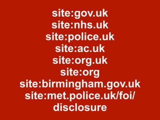 site:gov.uk
site:nhs.uk
site:police.uk
site:ac.uk
site:org.uk
site:org
site:birmingham.gov.uk
site:met.police.uk/foi/
disclosure
 
