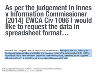 http://www.panopticonblog.com/2014/08/01/section-11-foia-and-the-form-of-a-request/
http://www.bailii.org/ew/cases/EWCA/Civ/2014/1086.html
As per the judgement in Innes
v Information Commissioner
[2014] EWCA Civ 1086 I would
like to request the data in
spreadsheet format…
 