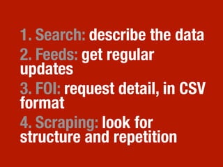 1. Search: describe the data
2. Feeds: get regular
updates
3. FOI: request detail, in CSV
format
4. Scraping: look for
structure and repetition
 