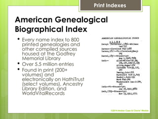 American Genealogical
Biographical Index
• Every name index to 800
printed genealogies and
other compiled sources
housed at the Godfrey
Memorial Library
• Over 5.5 million entries
• Found in print (200+
volumes) and
electronically on HathiTrust
(select volumes), Ancestry
Library Edition, and
WorldVitalRecords
Print Indexes
©2014 Amber Case & Cherie' Weible
 