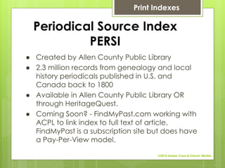Periodical Source Index
PERSI
● Created by Allen County Public Library
● 2.3 million records from genealogy and local
history periodicals published in U.S. and
Canada back to 1800
● Available in Allen County Public Library OR
through HeritageQuest.
● Coming Soon? - FindMyPast.com working with
ACPL to link index to full text of article.
FindMyPast is a subscription site but does have
a Pay-Per-View model.
Print Indexes
©2014 Amber Case & Cherie' Weible
 