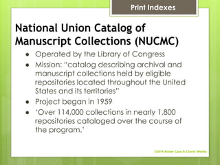 National Union Catalog of
Manuscript Collections (NUCMC)
● Operated by the Library of Congress
● Mission: “catalog describing archival and
manuscript collections held by eligible
repositories located throughout the United
States and its territories”
● Project began in 1959
● ‘Over 114,000 collections in nearly 1,800
repositories cataloged over the course of
the program.’
Print Indexes
©2014 Amber Case & Cherie' Weible
 