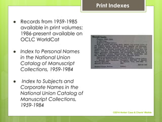 ● Records from 1959-1985
available in print volumes;
1986-present available on
OCLC WorldCat
● Index to Personal Names
in the National Union
Catalog of Manuscript
Collections, 1959-1984
● Index to Subjects and
Corporate Names in the
National Union Catalog of
Manuscript Collections,
1959-1984
Print Indexes
©2014 Amber Case & Cherie' Weible
 