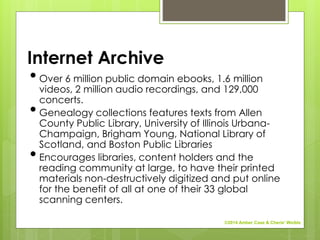 Internet Archive
•Over 6 million public domain ebooks, 1.6 million
videos, 2 million audio recordings, and 129,000
concerts.
•Genealogy collections features texts from Allen
County Public Library, University of Illinois Urbana-
Champaign, Brigham Young, National Library of
Scotland, and Boston Public Libraries
•Encourages libraries, content holders and the
reading community at large, to have their printed
materials non-destructively digitized and put online
for the benefit of all at one of their 33 global
scanning centers.
©2014 Amber Case & Cherie' Weible
 