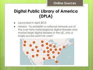 Digital Public Library of America
(DPLA)
● Launched in April 2013
● Mission: “to establish a national network out of
the over forty state/regional digital libraries and
myriad large digital libraries in the US...into a
single access point for users”
Online Sources
 