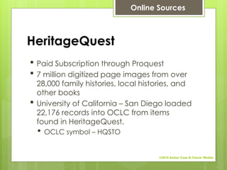 HeritageQuest
• Paid Subscription through Proquest
• 7 million digitized page images from over
28,000 family histories, local histories, and
other books
• University of California – San Diego loaded
22,176 records into OCLC from items
found in HeritageQuest.
• OCLC symbol – HQSTO
Online Sources
©2014 Amber Case & Cherie' Weible
 