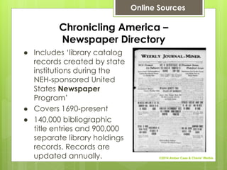 Chronicling America –
Newspaper Directory
● Includes ‘library catalog
records created by state
institutions during the
NEH-sponsored United
States Newspaper
Program’
● Covers 1690-present
● 140,000 bibliographic
title entries and 900,000
separate library holdings
records. Records are
updated annually.
Online Sources
©2014 Amber Case & Cherie' Weible
 