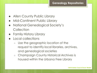 ● Allen County Public Library
● Mid-Continent Public Library
● National Genealogical Society’s
Collection
● Family History Library
● Local collections
○ Use the geographic location of the
request to identify local libraries, archives,
and genealogical societies
○ Champaign County Historical Archives is
housed within the Urbana Free Library
Genealogy Repositories
©2014 Amber Case & Cherie' Weible
 