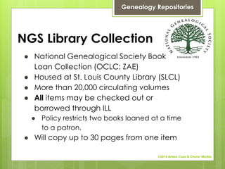 NGS Library Collection
● National Genealogical Society Book
Loan Collection (OCLC: ZAE)
● Housed at St. Louis County Library (SLCL)
● More than 20,000 circulating volumes
● All items may be checked out or
borrowed through ILL
● Policy restricts two books loaned at a time
to a patron.
● Will copy up to 30 pages from one item
Genealogy Repositories
©2014 Amber Case & Cherie' Weible
 