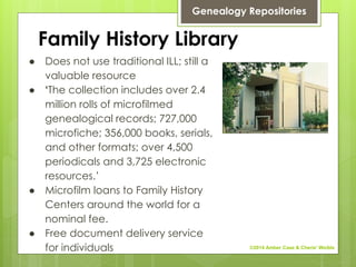 Family History Library
● Does not use traditional ILL; still a
valuable resource
● ‘The collection includes over 2.4
million rolls of microfilmed
genealogical records; 727,000
microfiche; 356,000 books, serials,
and other formats; over 4,500
periodicals and 3,725 electronic
resources.’
● Microfilm loans to Family History
Centers around the world for a
nominal fee.
● Free document delivery service
for individuals
Genealogy Repositories
©2014 Amber Case & Cherie' Weible
 