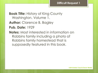 Book Title: History of King County
Washington. Volume 1.
Author: Clarence B. Bagley
Pub. Date: 1929
Notes: Most interested in information on
Robbins family including a photo of
Robbins family homestead that is
supposedly featured in this book.
Difficult Request 1
©2014 Amber Case & Cherie' Weible
 