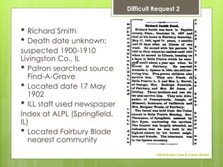 • Richard Smith
• Death date unknown;
suspected 1900-1910
Livingston Co., IL
• Patron searched source
Find-A-Grave
• Located date 17 May
1902
• ILL staff used newspaper
Index at ALPL (Springfield,
IL)
• Located Fairbury Blade
nearest community
Difficult Request 2
©2014 Amber Case & Cherie' Weible
 