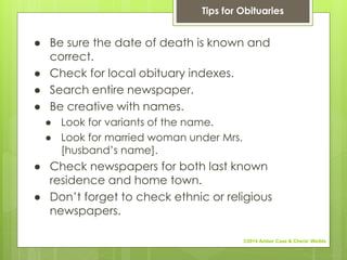 ● Be sure the date of death is known and
correct.
● Check for local obituary indexes.
● Search entire newspaper.
● Be creative with names.
● Look for variants of the name.
● Look for married woman under Mrs.
[husband’s name].
● Check newspapers for both last known
residence and home town.
● Don’t forget to check ethnic or religious
newspapers.
Tips for Obituaries
©2014 Amber Case & Cherie' Weible
 