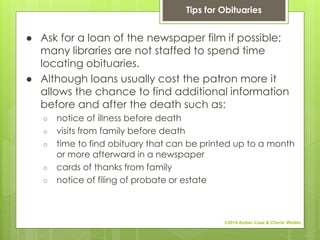 ● Ask for a loan of the newspaper film if possible;
many libraries are not staffed to spend time
locating obituaries.
● Although loans usually cost the patron more it
allows the chance to find additional information
before and after the death such as:
○ notice of illness before death
○ visits from family before death
○ time to find obituary that can be printed up to a month
or more afterward in a newspaper
○ cards of thanks from family
○ notice of filing of probate or estate
Tips for Obituaries
©2014 Amber Case & Cherie' Weible
 