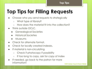 Top Tips for Filling Requests
● Choose who you send requests to strategically
○ What type of library?
○ How does the material fit into the collection?
● Think outside OCLC.
● Genealogical Societies
● Historical Societies
● Museums
● Check for alternate format.
● Check for locally created indexes.
● If material is non-circulating
○ Check if photocopy if possibility
○ If too long to copy, ask for copy of index
● If needed, go back to the patron for more
information!
Top Tips
©2014 Amber Case & Cherie' Weible
 