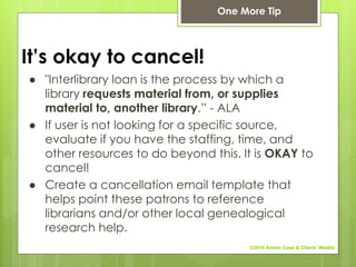 It’s okay to cancel!
● "Interlibrary loan is the process by which a
library requests material from, or supplies
material to, another library.” - ALA
● If user is not looking for a specific source,
evaluate if you have the staffing, time, and
other resources to do beyond this. It is OKAY to
cancel!
● Create a cancellation email template that
helps point these patrons to reference
librarians and/or other local genealogical
research help.
One More Tip
©2014 Amber Case & Cherie' Weible
 