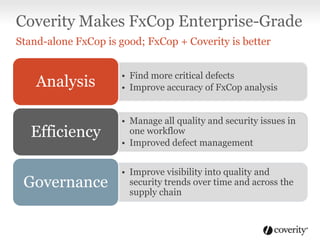 Coverity Makes FxCop Enterprise-Grade
Stand-alone FxCop is good; FxCop + Coverity is better

Analysis

• Find more critical defects
• Improve accuracy of FxCop analysis

Efficiency

• Manage all quality and security issues in
one workflow
• Improved defect management

Governance

• Improve visibility into quality and
security trends over time and across the
supply chain

 