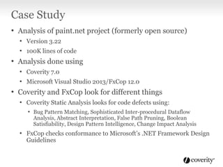 Case Study
• Analysis of paint.net project (formerly open source)
• Version 3.22
• 100K lines of code

• Analysis done using
• Coverity 7.0
• Microsoft Visual Studio 2013/FxCop 12.0

• Coverity and FxCop look for different things
• Coverity Static Analysis looks for code defects using:
• Bug Pattern Matching, Sophisticated Inter-procedural Dataflow

Analysis, Abstract Interpretation, False Path Pruning, Boolean
Satisfiability, Design Pattern Intelligence, Change Impact Analysis

• FxCop checks conformance to Microsoft’s .NET Framework Design
Guidelines

 