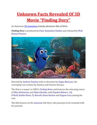 Unknown Facts Revealed Of 3D
Movie “Finding Dory”
An American 3D animation comedy adventure film of 2016.
Finding Dory is produced by Pixar Animation Studios and released by Walt
Disney Pictures.
Directed by Andrew Stanton with co-direction by Angus MacLane, the
screenplay was written by Stanton and Victoria Strouse.
The film is a sequel to 2003's Finding Nemo and features the returning voices
of Ellen DeGeneres and Albert Brooks, with Hayden Rolence , Ed
O'Neill, Kaitlin Olson, Ty Burrell, Diane Keaton and Eugene Levy joining the
cast.
The film focuses on the amnesiac fish Dory, who journeys to be reunited with
her parents.
 