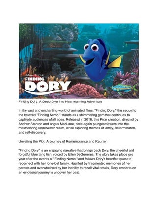 Finding Dory: A Deep Dive into Heartwarming Adventure
In the vast and enchanting world of animated films, "Finding Dory," the sequel to
the beloved "Finding Nemo," stands as a shimmering gem that continues to
captivate audiences of all ages. Released in 2016, this Pixar creation, directed by
Andrew Stanton and Angus MacLane, once again plunges viewers into the
mesmerizing underwater realm, while exploring themes of family, determination,
and self-discovery.
Unveiling the Plot: A Journey of Remembrance and Reunion
"Finding Dory" is an engaging narrative that brings back Dory, the cheerful and
forgetful blue tang fish, voiced by Ellen DeGeneres. The story takes place one
year after the events of "Finding Nemo," and follows Dory's heartfelt quest to
reconnect with her long-lost family. Haunted by fragmented memories of her
parents and overwhelmed by her inability to recall vital details, Dory embarks on
an emotional journey to uncover her past.
 
