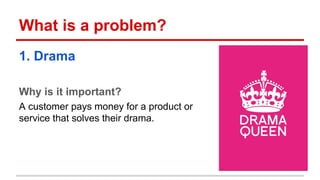 What is a problem? 
1. Drama 
Why is it important? 
A customer pays money for a product or 
service that solves their drama. 
 