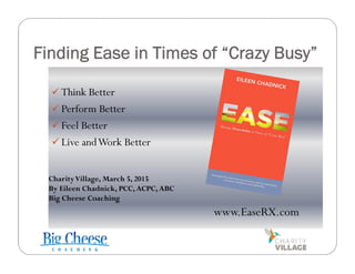 Finding Ease in Times of “Crazy Busy”
 Think Better
 Perform Better
 Feel Better
 Live andWork Better
www.EaseRX.com
CharityVillage, March 5, 2015
By Eileen Chadnick, PCC, ACPC, ABC
Big Cheese Coaching
 