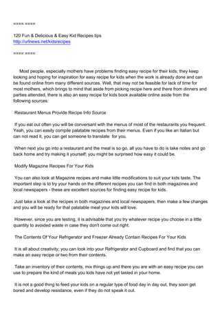 ==== ====

120 Fun & Delicious & Easy Kid Recipes tips
http://urlnews.net/kidsrecipes

==== ====



Most people, especially mothers have problems finding easy recipe for their kids; they keep
looking and hoping for inspiration for easy recipe for kids when the work is already done and can
be found online from many different sources. Well, that may not be feasible for lack of time for
most mothers, which brings to mind that aside from picking recipe here and there from dinners and
parties attended, there is also an easy recipe for kids book available online aside from the
following sources:

Restaurant Menus Provide Recipe Info Source

If you eat out often you will be conversant with the menus of most of the restaurants you frequent.
Yeah, you can easily compile palatable recipes from their menus. Even if you like an Italian but
can not read it, you can get someone to translate for you.

When next you go into a restaurant and the meal is so go, all you have to do is take notes and go
back home and try making it yourself; you might be surprised how easy it could be.

Modify Magazine Recipes For Your Kids

You can also look at Magazine recipes and make little modifications to suit your kids taste. The
important step is to try your hands on the different recipes you can find in both magazines and
local newspapers - these are excellent sources for finding easy recipe for kids.

Just take a look at the recipes in both magazines and local newspapers, then make a few changes
and you will be ready for that palatable meal your kids will love.

However, since you are testing, it is advisable that you try whatever recipe you choose in a little
quantity to avoided waste in case they don't come out right.

The Contents Of Your Refrigerator and Freezer Already Contain Recipes For Your Kids

It is all about creativity; you can look into your Refrigerator and Cupboard and find that you can
make an easy recipe or two from their contents.

Take an inventory of their contents, mix things up and there you are with an easy recipe you can
use to prepare the kind of meals you kids have not yet tasted in your home.

It is not a good thing to feed your kids on a regular type of food day in day out, they soon get
bored and develop resistance, even if they do not speak it out.
 
