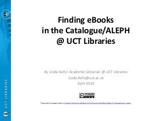 Finding eBooks
in the Catalogue/ALEPH
@ UCT Libraries
By Linda Kelly l Academic Librarian @ UCT Libraries
Linda.Kelly@uct.ac.za
April 2014
This work is licensed under a Creative Commons Attribution-NonCommercial-ShareAlike 4.0 International License
 