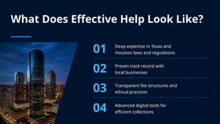 What Does Effective Help Look Like?
01 Deep expertise in Texas and
Houston laws and regulations
02 Proven track record with
local businesses
03 Transparent fee structures and
ethical practices
04 Advanced digital tools for
efficient collections
 