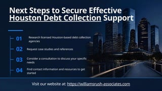 Next Steps to Secure Effective
Houston Debt Collection Support
01 Research licensed Houston-based debt collection
agencies
02 Request case studies and references
03 Consider a consultation to discuss your specific
needs
04 Find contact information and resources to get
started
Visit our website at: https://williamsrush-associates.com
 