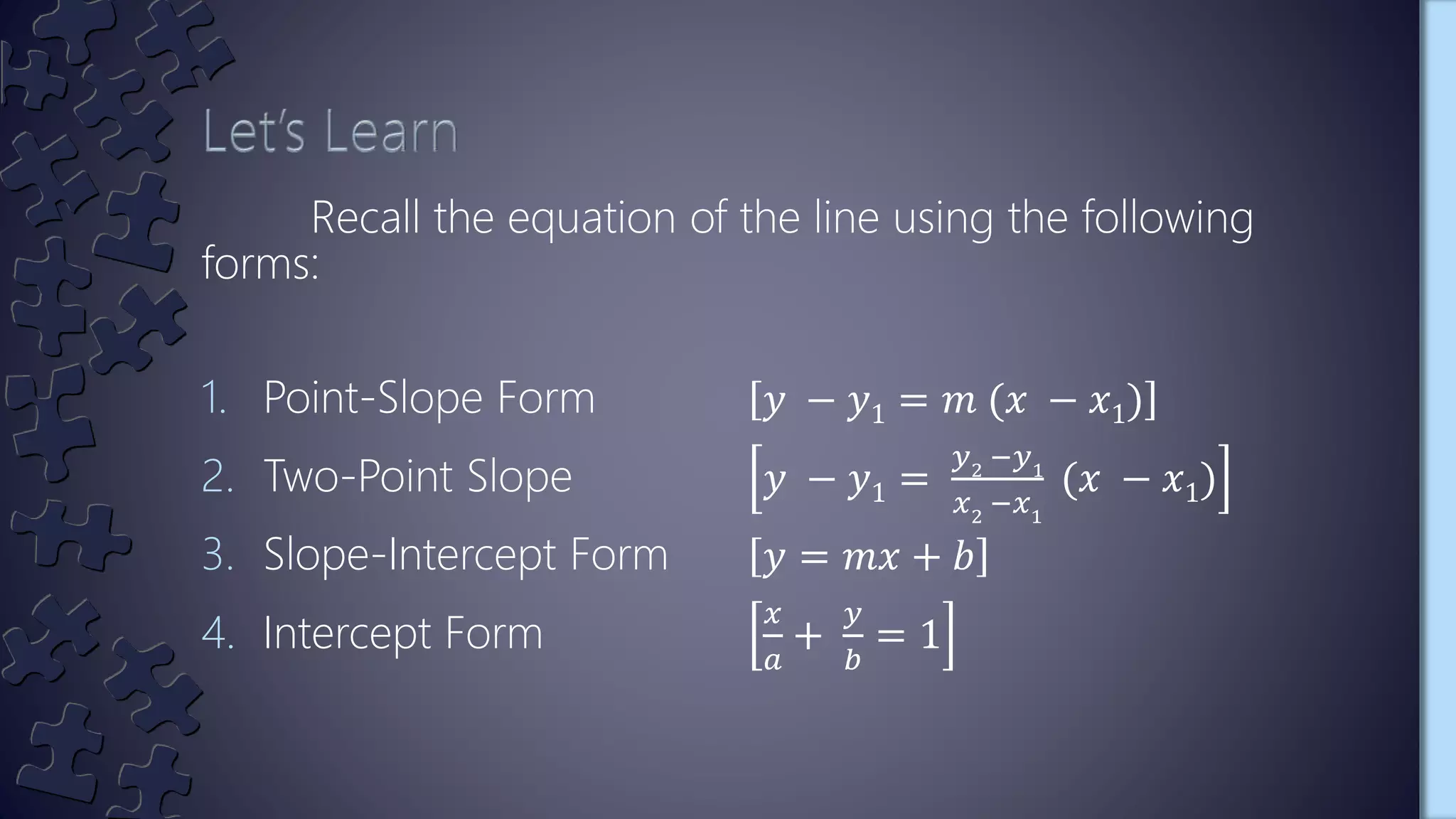 Recall the equation of the line using the following
forms:
1. Point-Slope Form 𝑦 − 𝑦1 = 𝑚 (𝑥 − 𝑥1)
2. Two-Point Slope 𝑦 − 𝑦1 =
𝑦2
−𝑦1
𝑥2
−𝑥1
(𝑥 − 𝑥1)
3. Slope-Intercept Form 𝑦 = 𝑚𝑥 + 𝑏
4. Intercept Form
𝑥
𝑎
+
𝑦
𝑏
= 1
 