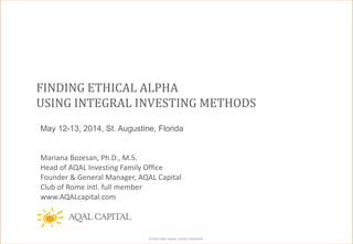 © 2014 AQAL Capital. Strictly Confidential.
FINDING ETHICAL ALPHA
USING INTEGRAL INVESTING METHODS
May 12-13, 2014, St. Augustine, Florida
Mariana Bozesan, Ph.D., M.S.
Head of AQAL Investing Family Office
Founder & General Manager, AQAL Capital
Club of Rome intl. full member
www.AQALcapital.com
 