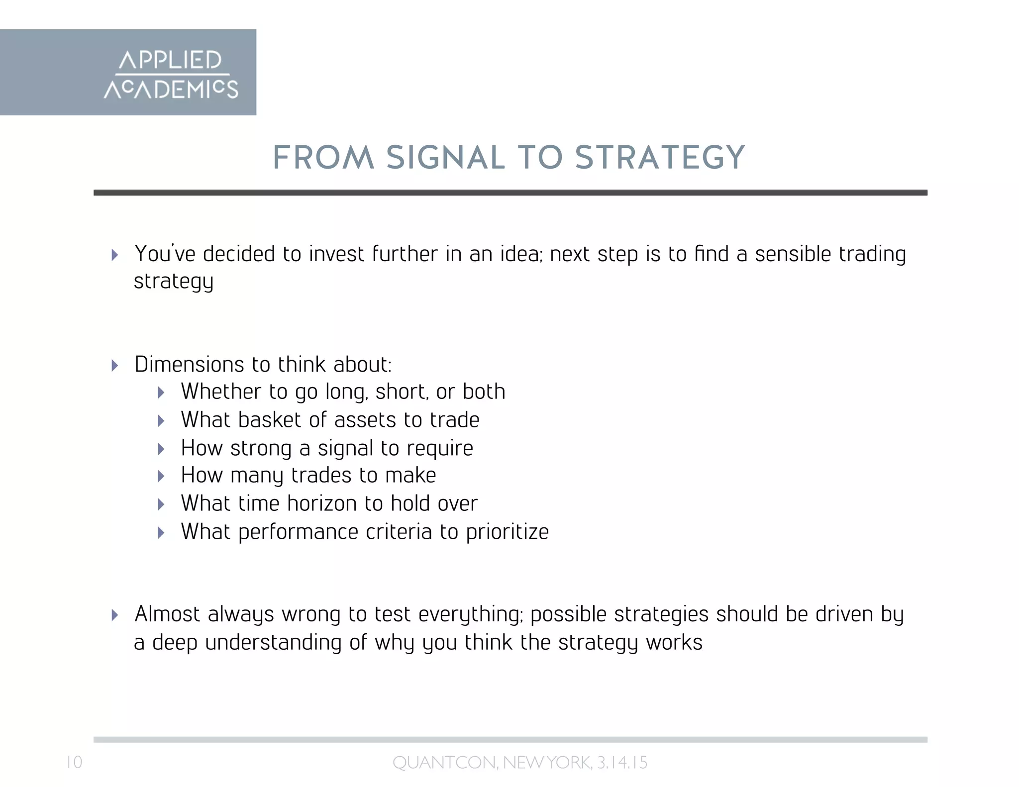 10	

FROM SIGNAL TO STRATEGY
QUANTCON, NEWYORK, 3.14.15	

  You’ve decided to invest further in an idea; next step is to ﬁnd a sensible trading
strategy
  Dimensions to think about:
  Whether to go long, short, or both
  What basket of assets to trade
  How strong a signal to require
  How many trades to make
  What time horizon to hold over
  What performance criteria to prioritize
  Almost always wrong to test everything; possible strategies should be driven by
a deep understanding of why you think the strategy works
 
