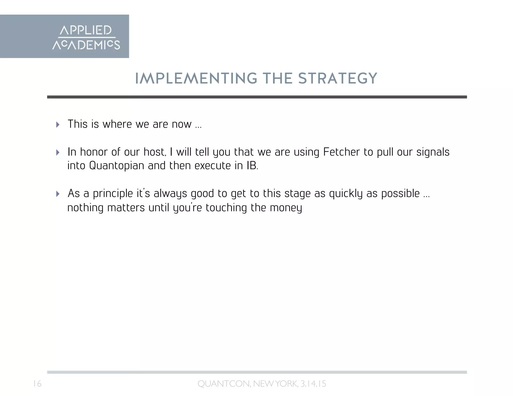 16	

IMPLEMENTING THE STRATEGY
QUANTCON, NEWYORK, 3.14.15	

  This is where we are now …
  In honor of our host, I will tell you that we are using Fetcher to pull our signals
into Quantopian and then execute in IB.
  As a principle it’s always good to get to this stage as quickly as possible …
nothing matters until you’re touching the money
 