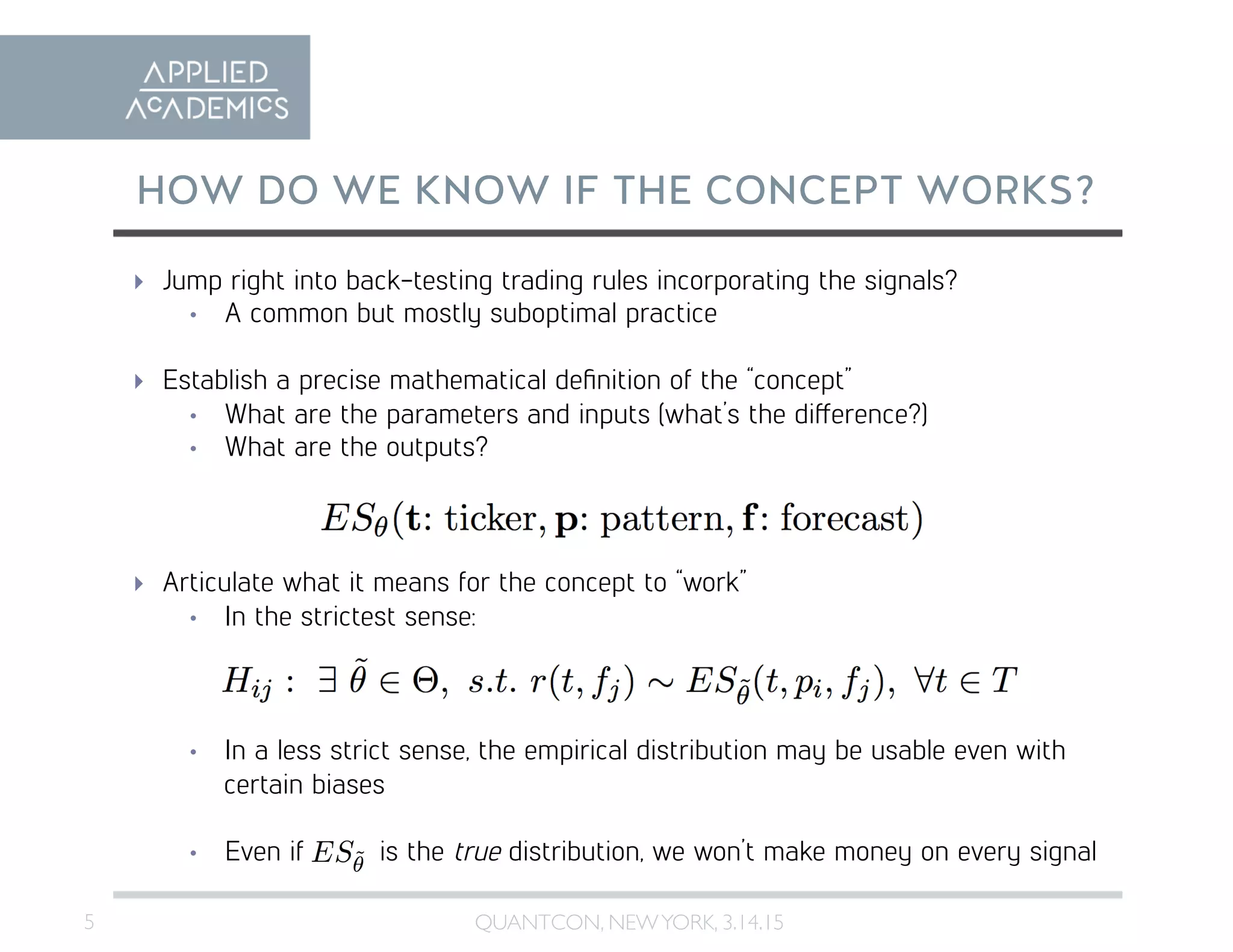 5	

HOW DO WE KNOW IF THE CONCEPT WORKS?
QUANTCON, NEWYORK, 3.14.15	

  Jump right into back-testing trading rules incorporating the signals?
•  A common but mostly suboptimal practice
  Establish a precise mathematical deﬁnition of the “concept”
•  What are the parameters and inputs (what’s the difference?)
•  What are the outputs?
  Articulate what it means for the concept to “work”
•  In the strictest sense:
•  In a less strict sense, the empirical distribution may be usable even with
certain biases
•  Even if is the true distribution, we won’t make money on every signal
 
