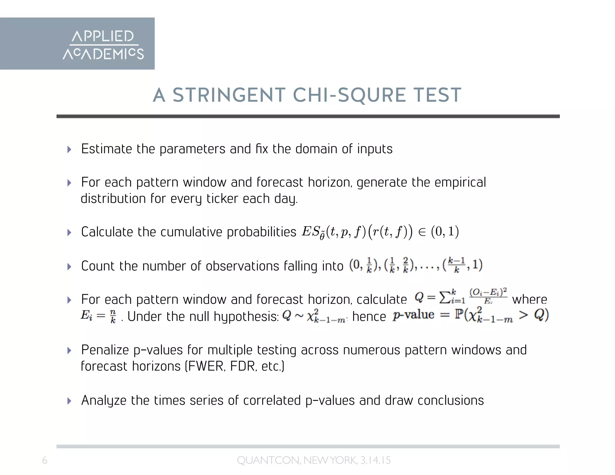 6	

A STRINGENT CHI-SQURE TEST
QUANTCON, NEWYORK, 3.14.15	

  Estimate the parameters and ﬁx the domain of inputs
  For each pattern window and forecast horizon, generate the empirical
distribution for every ticker each day.
  Calculate the cumulative probabilities
  Count the number of observations falling into
  For each pattern window and forecast horizon, calculate where
. Under the null hypothesis: , hence
  Penalize p-values for multiple testing across numerous pattern windows and
forecast horizons (FWER, FDR, etc.)
  Analyze the times series of correlated p-values and draw conclusions
 