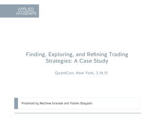 1
Finding, Exploring, and Reﬁning Trading
Strategies: A Case Study
QuantCon, New York, 3.14.15
Presented by Matthew Granade and Yoshiki Obayashi
 