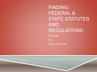 FINDING 
FEDERAL & 
STATE STATUTES 
AND 
REGULATIONS 
A Guide 
By 
Emily Z. Brown 
 