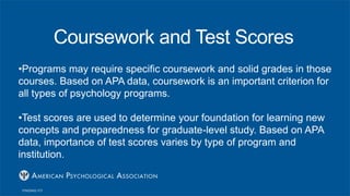 Coursework and Test Scores
•Programs may require specific coursework and solid grades in those
courses. Based on APA data, coursework is an important criterion for
all types of psychology programs.
•Test scores are used to determine your foundation for learning new
concepts and preparedness for graduate-level study. Based on APA
data, importance of test scores varies by type of program and
institution.
 