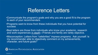 Reference Letters
•Communicate the program’s goals and why you are a good fit to the program
to each of your recommenders
•Programs want to know from these individuals that you have potential for
success
•Best letters are those from individuals who know your academic, research
and work experiences in depth—Friends and family are rarely objective.
•Misconception: Letters from “celebrities” impress programs. Ask yourself: Is
my recommender able to objectively comment on my achievements,
character, and future goals?
 