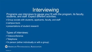 Interviewing
Programs use interviews to gauge your fit with the program, its faculty,
students, and staff. Expect different activities.
Group socials with students, applicants, faculty, and staff
campus tours
presentations of student research
Types of interviews:
Videoconference
Telephone
In person (either individually or with a group)
 