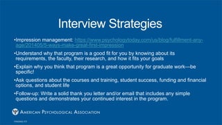 Interview Strategies
•Impression management: https://www.psychologytoday.com/us/blog/fulfillment-any-
age/201405/5-ways-make-great-first-impression
•Understand why that program is a good fit for you by knowing about its
requirements, the faculty, their research, and how it fits your goals
•Explain why you think that program is a great opportunity for graduate work—be
specific!
•Ask questions about the courses and training, student success, funding and financial
options, and student life
•Follow-up: Write a solid thank you letter and/or email that includes any simple
questions and demonstrates your continued interest in the program.
 