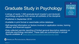 Graduate Study in Psychology
•Listings of nearly 1,500 graduate-level (master’s and doctoral)
psychology programs from across all subfields of the discipline
•Published in September 2018
•Available in print format or searchable online database
•Self-reported information on factors involved in application review, training
offered, and financial support
•Data collected permits reporting of limited general descriptive statistics on
graduate psychology education. These data are summarized in annual
reports available at www.apa.org/education/grad/survey-data
 