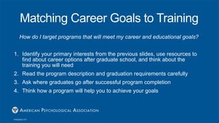 Matching Career Goals to Training
How do I target programs that will meet my career and educational goals?
1. Identify your primary interests from the previous slides, use resources to
find about career options after graduate school, and think about the
training you will need
2. Read the program description and graduation requirements carefully
3. Ask where graduates go after successful program completion
4. Think how a program will help you to achieve your goals
 