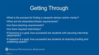 Getting Through
•What is the process for finding a research advisor and/or mentor?
•What are the dissertation/thesis requirements?
•Are there teaching requirements?
•Are there required internships?
•If licensure is a goal, how successful are students with securing internship
placements?
•If research is a goal, how successful are students at receiving funding and
publishing papers?
 